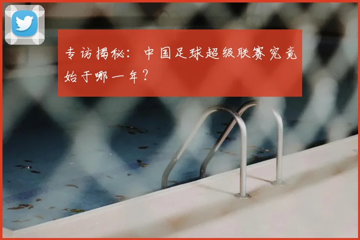 专访揭秘:中国足球超级联赛究竟始于哪一年?