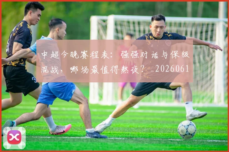 中超今晚赛程表：强强对话与保级混战，哪场最值得熬夜？_20260610190337