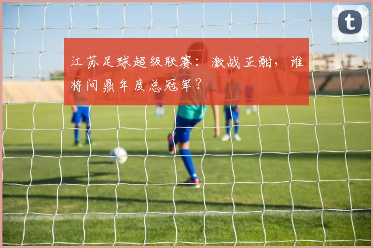 江苏足球超级联赛：激战正酣，谁将问鼎年度总冠军？