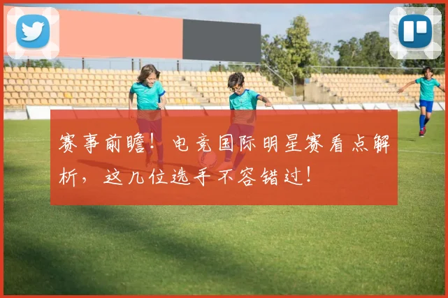 赛事前瞻!电竞国际明星赛看点解析,这几位选手不容错过!