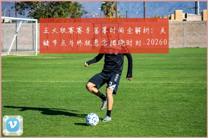 五大联赛赛季落幕时间全解析：关键节点与终极悬念揭晓时刻_20260611141821