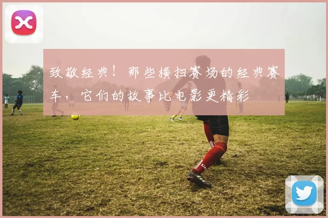 致敬经典!那些横扫赛场的经典赛车,它们的故事比电影更精彩