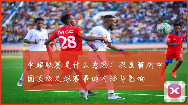 中超联赛是什么意思？深度解析中国顶级足球赛事的内涵与影响